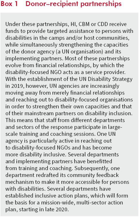 Under these partnerships, HI, CBM or CDD receive funds to provide targeted assistance to persons with disabilities in the camps and/or host communities, while simultaneously strengthening the capacities of the donor agency (a UN organisation) and its implementing partners. Most of these partnerships evolve from financial relationships, by which the disability-focused NGO acts as a service provider. With the establishment of the UN Disability Strategy in 2019, however, UN agencies are increasingly moving away from merely financial relationships and reaching out to disability-focused organisations in order to strengthen their own capacities and that of their mainstream partners on disability inclusion. This means that staff from different departments and sectors of the response participate in large-scale training and coaching sessions. One UN agency is particularly active in reaching out to disability-focused NGOs and has become more disability inclusive. Several departments and implementing partners have benefitted from training and coaching. Subsequently, one department redrafted its community feedback mechanism to make it more accessible for persons with disabilities. Several departments have established inclusive action plans, which will form the basis for a mission-wide, multi-sector action plan, starting in late 2020.