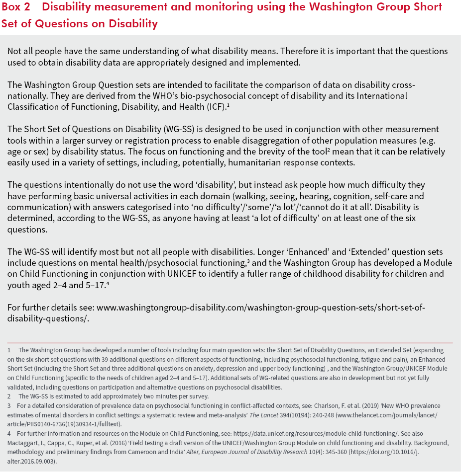 Box 2: Disability measurement and monitoring using the Washington Group Short Set of Questions on Disability Not all people have the same understanding of what disability means. Therefore it is important that the questions used to obtain disability data are appropriately designed and implemented. The Washington Group Question sets are intended to facilitate the comparison of data on disability cross-nationally. They are derived from the WHO’s bio-psychosocial concept of disability and its International Classification of Functioning, Disability, and Health (ICF). The Short Set of Questions on Disability (WG-SS) is designed to be used in conjunction with other measurement tools within a larger survey or registration process to enable disaggregation of other population measures (e.g. age or sex) by disability status. The focus on functioning and the brevity of the tool mean that it can be relatively easily used in a variety of settings, including, potentially, humanitarian response contexts. The questions intentionally do not use the word ‘disability’, but instead ask people how much difficulty they have performing basic universal activities in each domain (walking, seeing, hearing, cognition, self-care and communication) with answers categorised into ‘no difficulty’/‘some’/‘a lot’/‘cannot do it at all’. Disability is determined, according to the WG-SS, as anyone having at least ‘a lot of difficulty’ on at least one of the six questions. The WG-SS will identify most but not all people with disabilities. Longer ‘Enhanced’ and ‘Extended’ question sets include questions on mental health/psychosocial functioning, and the Washington Group has developed a Module on Child Functioning in conjunction with UNICEF to identify a fuller range of childhood disability for children and youth aged 2–4 and 5–17. 