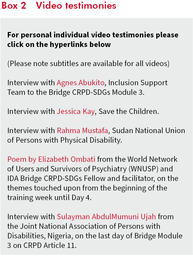 Box 2: Video testimonies For personal individual video testimonies please click on the hyperlinks below (Please note subtitles are available for all videos) Interview with Agnes Abukito, Inclusion Support Team to the Bridge CRPD-SDGs Module 3. Interview with Jessica Kay, Save the Children. Interview with Rahma Mustafa, Sudan National Union of Persons with Physical Disability. Poem by Elizabeth Ombati from the World Network of Users and Survivors of Psychiatry (WNUSP) and IDA Bridge CRPD-SDGs Fellow and facilitator, on the themes touched upon from the beginning of the training week until Day 4. Interview with Sulayman AbdulMumuni Ujah from the Joint National Association of Persons with Disabilities, Nigeria, on the last day of Bridge Module 3 on CRPD Article 11.
